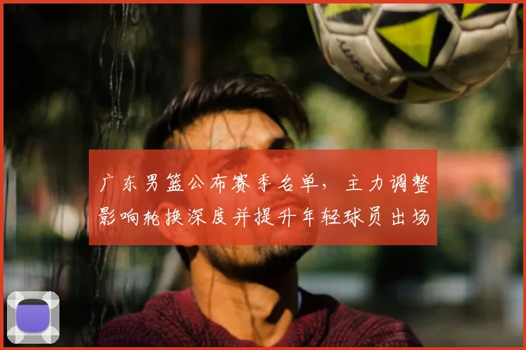 广东男篮公布赛季名单，主力调整影响轮换深度并提升年轻球员出场机会