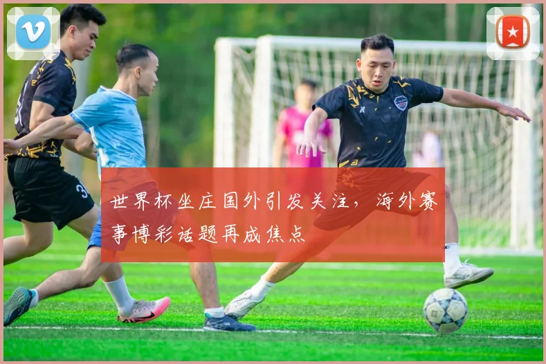 世界杯坐庄国外引发关注，海外赛事博彩话题再成焦点