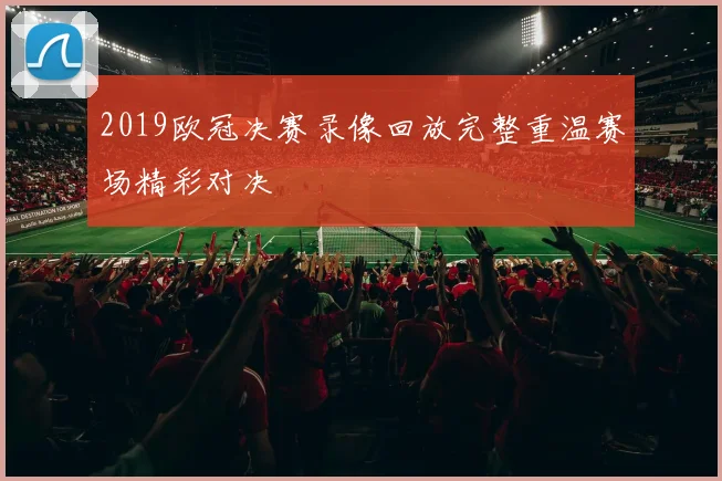 2019欧冠决赛录像回放完整重温赛场精彩对决