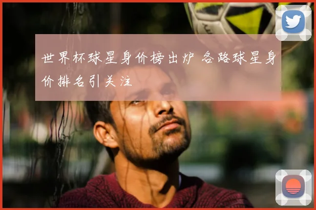 世界杯球星身价榜出炉 各路球星身价排名引关注