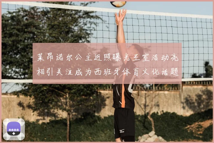 莱昂诺尔公主近照曝光王室活动亮相引关注成为西班牙体育文化话题焦点