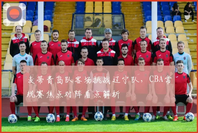 麦蒂青岛队客场挑战辽宁队，CBA常规赛焦点对阵看点解析