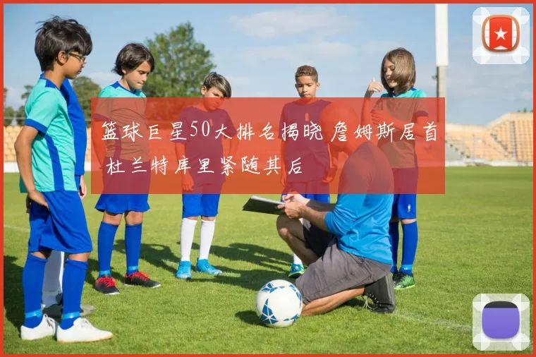 篮球巨星50大排名揭晓 詹姆斯居首 杜兰特库里紧随其后