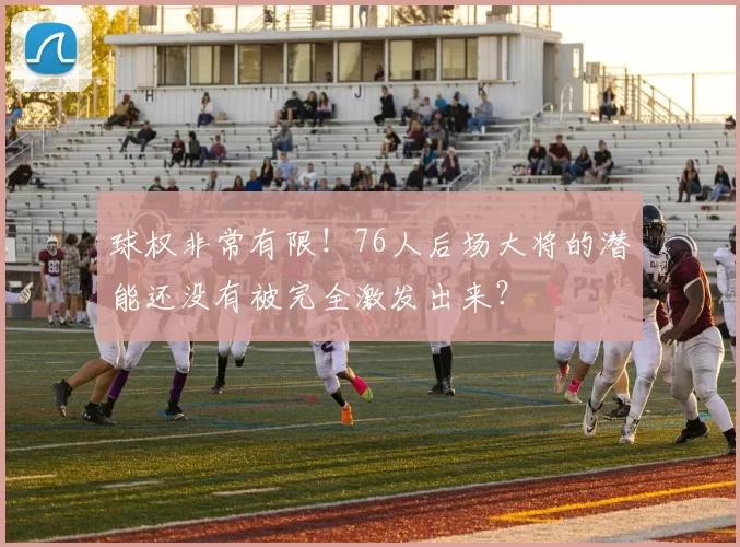 球权非常有限！76人后场大将的潜能还没有被完全激发出来？