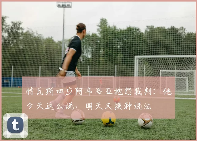 特瓦斯回应阿韦洛亚抱怨裁判：他今天这么说，明天又换种说法