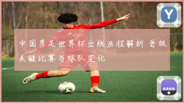 中国男足世界杯出线历程解析 晋级关键比赛与球队变化