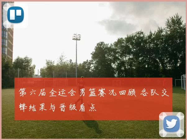 第六届全运会男篮赛况回顾 各队交锋结果与晋级看点