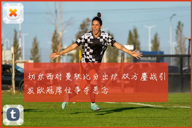 切尔西对曼联比分出炉 双方鏖战引发欧冠席位争夺悬念