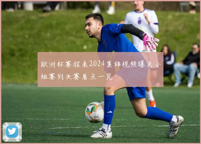 欧洲杯赛程表2024集锦视频曝光小组赛到决赛看点一览