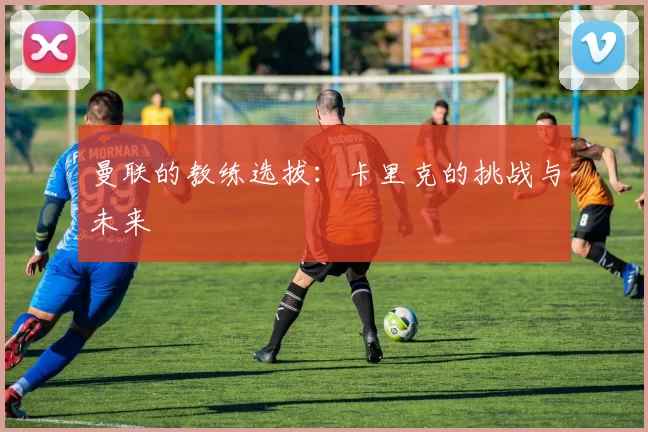 曼联的教练选拔：卡里克的挑战与未来