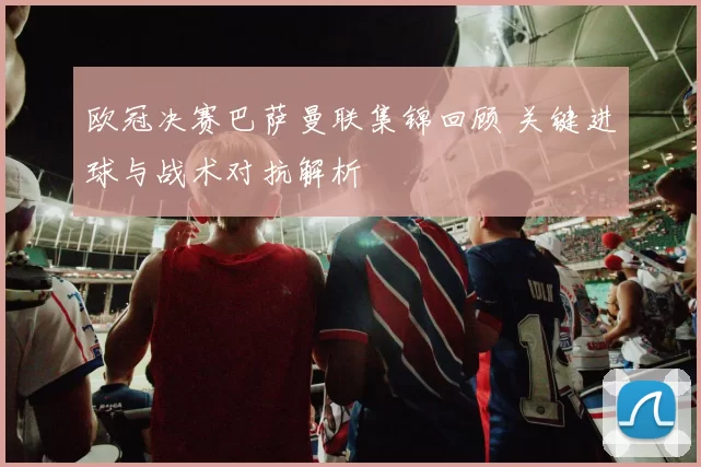 欧冠决赛巴萨曼联集锦回顾 关键进球与战术对抗解析