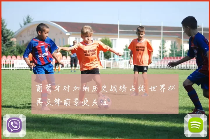 葡萄牙对加纳历史战绩占优 世界杯再交锋前景受关注