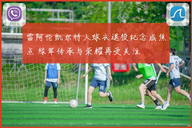 雷阿伦凯尔特人球衣退役纪念成焦点 绿军传承与荣耀再受关注