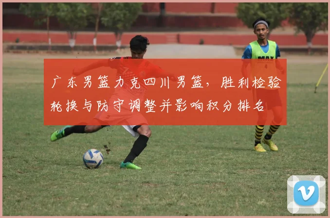广东男篮力克四川男篮，胜利检验轮换与防守调整并影响积分排名