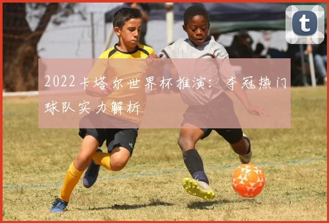 2022卡塔尔世界杯推演:夺冠热门球队实力解析