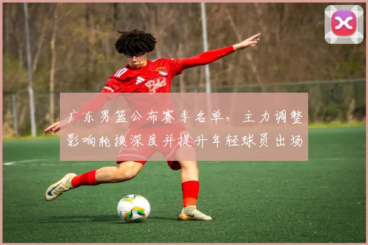 广东男篮公布赛季名单，主力调整影响轮换深度并提升年轻球员出场机会