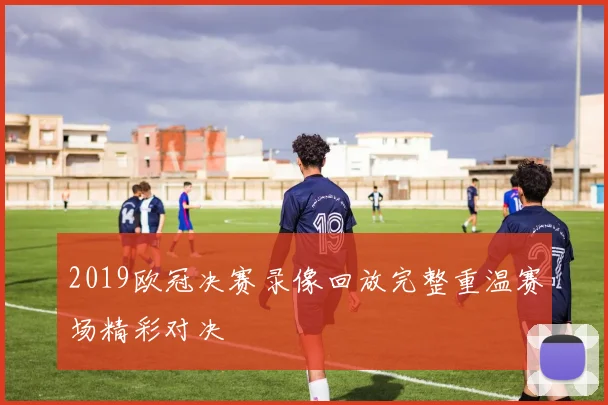 2019欧冠决赛录像回放完整重温赛场精彩对决