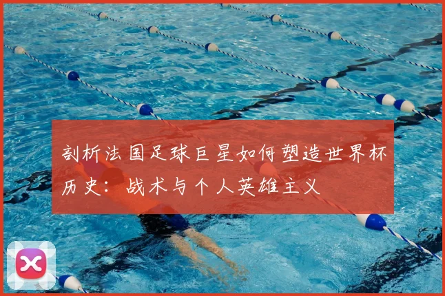 剖析法国足球巨星如何塑造世界杯历史：战术与个人英雄主义