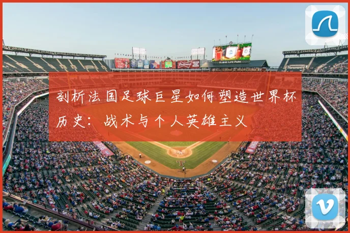 剖析法国足球巨星如何塑造世界杯历史:战术与个人英雄主义