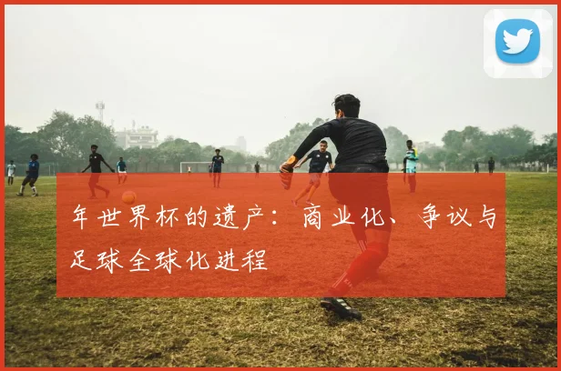 年世界杯的遗产：商业化、争议与足球全球化进程
