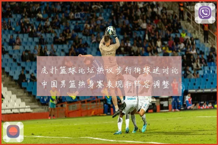 虎扑篮球论坛热议步行街球迷讨论中国男篮热身赛表现和阵容调整