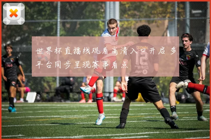 世界杯直播线观看高清入口开启 多平台同步呈现赛事看点