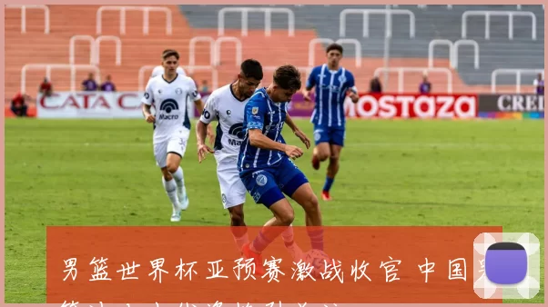 男篮世界杯亚预赛激战收官 中国男篮冲击出线资格引关注