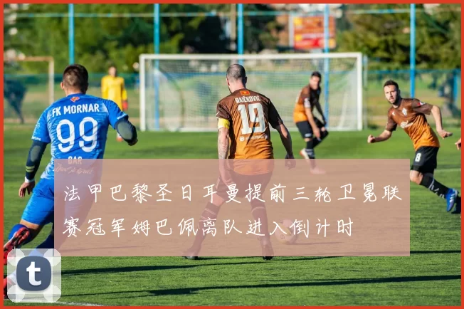 法甲巴黎圣日耳曼提前三轮卫冕联赛冠军姆巴佩离队进入倒计时