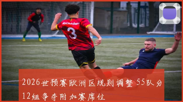2026世预赛欧洲区规则调整 55队分12组争夺附加赛席位