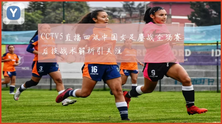 CCTV5直播回放中国女足鏖战全场赛后技战术解析引关注