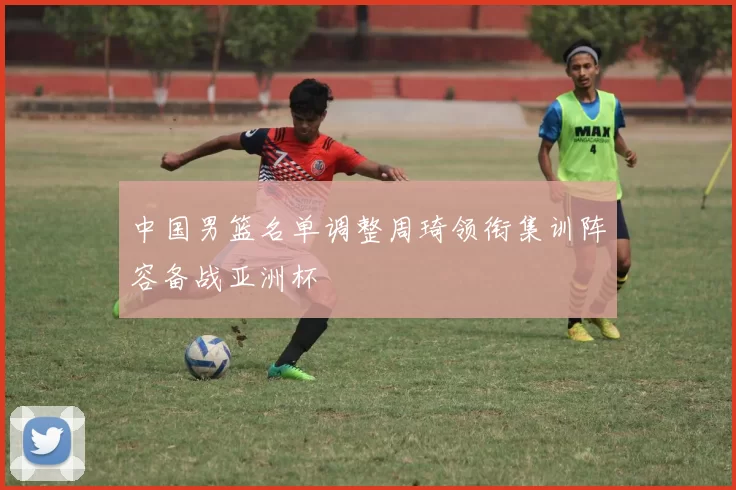 中国男篮名单调整周琦领衔集训阵容备战亚洲杯